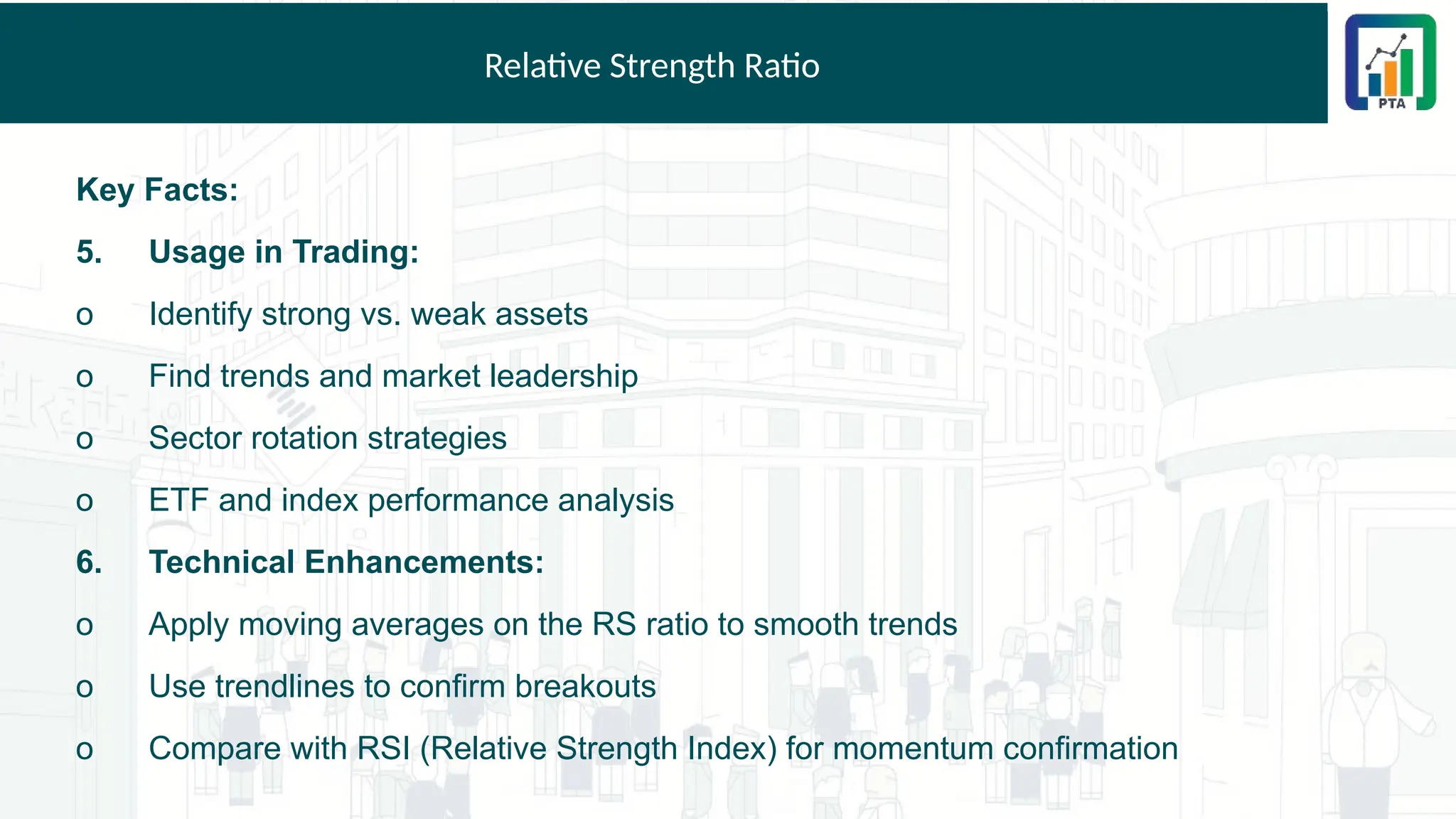 Relative Strength Ratio
Key Facts:
5. Usage in Trading:
o Identify strong vs. weak assets
o Find trends and market leadership
o Sector rotation strategies
o ETF and index performance analysis
6. Technical Enhancements:
o Apply moving averages on the RS ratio to smooth trends
o Use trendlines to confirm breakouts
o Compare with RSI (Relative Strength Index) for momentum confirmation
 