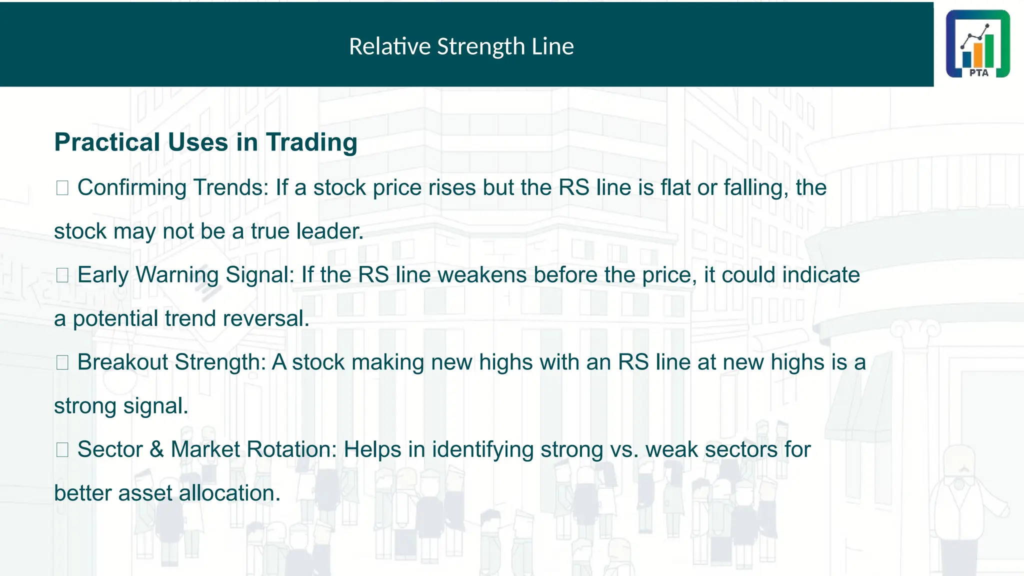 Relative Strength Line
Practical Uses in Trading
✅ Confirming Trends: If a stock price rises but the RS line is flat or falling, the
stock may not be a true leader.
✅ Early Warning Signal: If the RS line weakens before the price, it could indicate
a potential trend reversal.
✅ Breakout Strength: A stock making new highs with an RS line at new highs is a
strong signal.
✅ Sector & Market Rotation: Helps in identifying strong vs. weak sectors for
better asset allocation.
 