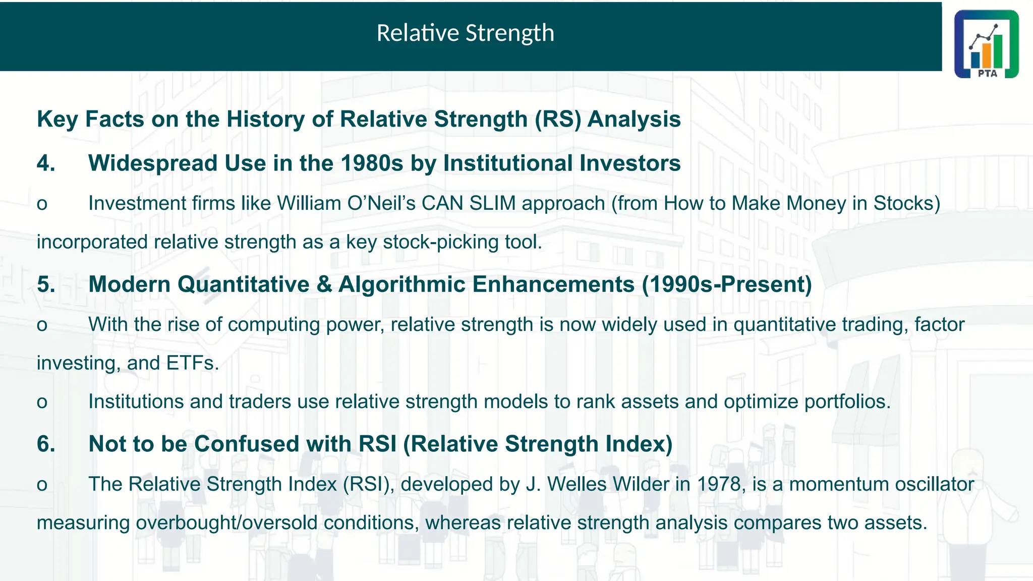 Relative Strength
Key Facts on the History of Relative Strength (RS) Analysis
4. Widespread Use in the 1980s by Institutional Investors
o Investment firms like William O’Neil’s CAN SLIM approach (from How to Make Money in Stocks)
incorporated relative strength as a key stock-picking tool.
5. Modern Quantitative & Algorithmic Enhancements (1990s-Present)
o With the rise of computing power, relative strength is now widely used in quantitative trading, factor
investing, and ETFs.
o Institutions and traders use relative strength models to rank assets and optimize portfolios.
6. Not to be Confused with RSI (Relative Strength Index)
o The Relative Strength Index (RSI), developed by J. Welles Wilder in 1978, is a momentum oscillator
measuring overbought/oversold conditions, whereas relative strength analysis compares two assets.
 
