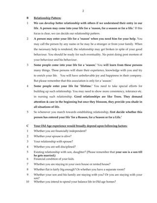 2
B Relationship Pattern:
1 We can develop better relationship with others if we understand their entry in our
life. A person may come into your life for a ‘reason, for a season or for a life.’ If this
focus is clear, we can decide our relationship pattern.
2 A person may enter your life for a ‘reason’ when you need him for your help. You
may call the person by any name or he may be a stranger or from your family. When
the necessary help is rendered, the relationship may get broken in spite of your good
behaviour. You should be ready for such eventuality. No point doing post mortem of
your behaviour and his behaviour.
3 Some people come into your life for a ‘season.’ You will learn from these persons
many things. These persons will share their experience, knowledge with you and try
to enrich your life. You will have unbelievable joy and happiness in their company.
But please remember that this association is only for a ‘season.’
4 Some people enter your life for ‘lifetime.’ You need to take special efforts for
building up such relationship. You may need to show more consistency, tolerance etc.
in nursing such relationship. Good relationships are like Trees. They demand
attention & care in the beginning but once they blossom, they provide you shade in
all situations of life.
5 So whenever you march towards establishing relationship, first decide whether this
person has entered your life ‘for a Reason, for a Season or for a Life.’
C Your Old Age experience would broadly depend upon following factors:
1 Whether you are financially independent?
2 Whether your spouse is alive?
3 Your relationship with spouse?
4 Whether you are self disciplined?
5 Existing relationship with son, daughter? (Please remember that your son is a son till
he gets married.)
6 Financial condition of your kids.
7 Whether you are staying in your own house or rented house?
8 Whether flat is fairly big enough? Or whether you have a separate room?
9 Whether your son and his family are staying with you? Or you are staying with your
son?
10 Whether you intend to spend your balance life in Old age homes?
 
