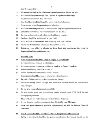 5
duty & responsibility.
5 We should not look at the relationship as an investment for our old age.
6 You should always encourage your children to express their feelings.
7 Establish clear limits on their behaviour.
8 You should act as a Role Model for improving their behaviour.
9 Praise should be used to promote good behaviour.
10 You should respect your child’s choices, unless they endanger safety or health.
11 Criticize incorrect/ bad behaviour or action, not the child.
12 Set clear and consistent rules. Parents should agree on rules.
13 Goals set should be within reach of your child.
14 Make it a habit to spend some time every day with your children.
15 Pay undivided attention when your children talk to you.
16 Encourage your child to always do their best, and emphasize that what is
Important is efforts, not the success.
I Financial Tips:
1.0 What precautions should be taken in respect of Investment?
i Investment should be made in joint name.
ii Investment should be payable to either or survivor or former / survivor.
iii Nomination facility should be availed of.
iv Proper record of investment held should be kept.
v Your spouse should be aware of all your investment matter.
vi Excessive faith should not be kept on relatives, friends.
vii Necessary secrecy should be kept. The investment matters should not be discussed
with strangers.
viii Do not give power of attorney to your kids.
ix Do not request your kids to withdraw money through your ATM Card. Do not
divulge your password.
x Make will. Do not part with your wealth and loose M power.
xi If your financial condition is not good, then think of Reverse Mortgage.
xii Look after your investment portfolio independently or with the help of financial
consultant.
2.0 Which factors should be considered while making Financial Investment?
i Safety of Investment should be the prime consideration. Investment should not be
 