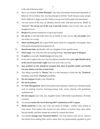 7
is the call of the hour/day?
11 Have you studied ‘Gobels Principle? Any false information hammered repeatedly is
believed. Do not follow this. Use the principle to tell the ‘Truth’ because many people
find it difficult to digest even the Truth in one go and Truth needs to be hammered.
12 Are you aware of the story of ‘Monkey and her kids’ told and proved by ‘Birbal’ to
‘Badshah’? Do not go out of the way to provide service even to your wife, son and
daughter-in-law.
13 Respect the person irrespective of age to get respect.
14 Do not lie or tell half truth. Don’t lie on behalf of wife, son etc. Do not justify wife,
son if they are wrong.
15 Share anything good. Say a good book, good article in a magazine/ newspaper, tasty
food, good entertainment programme etc.
16 Spend some time specifically with son, daughter-in-law, grand son etc.
17 Don’t argue. You will only land up hurting feelings. You must agree to disagree.
18 Be polite in your talk. Avoid Gossip and loose talk.
19 Every one is right in his own way but please remember that your right should not be
at the cost of some body’s right. (not even your wife, son etc)
20 Any problem in Life should be accepted first, then if possible justify and finally
you may blame your fate or some body.
21 Any thing is possible in ‘Theory’. But it is also necessary to look into the ‘Technical’
feasibility and finally ‘Practical’ possibility.
22 Do not compare People, Luck, Wealth etc.
23 Do not be jealous.
24 Do Time Management. Spend time judiciously keeping in mind your retirement goals
such as reading, exercise, morning-evening walk, music, playing with grandsons,
meditation etc.
25 Do not compare your wife, son, daughter-in-law with similar acquaintances. No body
is perfect.
26 You should master the Art of deriving 100 % satisfaction in 50 % inputs.
27 Think positively in case your wife, son desire to change / modify some routine in
your house. First analyze the reasons for new pattern of routine, keep open mind,
discuss frankly and then change the routine by mutual discussion.
28 You should manage your ‘Financial Matters’. You may inform wife, son etc. about it
but refrain from seeking their advice unless they are professionally qualified to give
 