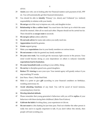 8
advice.
29 Assist your wife, son in looking after her Financial matters such payment of LIC, PPF
etc. You will automatically get their financial information.
30 You should be able to identify ‘Primary’ (i.e. direct) and ‘Collateral’ (i.e. indirect)
responsibility in relation with your family.
31 Do not go out of the way to impress son, wife, and daughter-in-law.
32 Relationship is like a rubber band. You must know the limit up to which the same
should be strained. After all we need each other. Dispute should not be carried too far.
There should be an escape route to reconcile.
33 Do not give advice unless called for.
34 Do not seek advice for name sake unless you really need one.
35 Appreciation should be genuine.
36 Create support group.
37 Make your expectations clear to your family members on various issues.
38 Do not assume or take for granted any family members.
39 Do your own work. You would get the necessary light exercise in the process. Your
mind would become strong as your dependence on others is reduced. Generally
expectations lead to frustration.
40 Do some household work according to your ability, liking.
41 Do not try to discipline grand sons, grand daughters.
42 Reduce TV viewing to save your eyes. Your mental agony will greatly reduce if you
stop watching TV serials.
43 Join Nana –Nani / Dada-Dadi Park.
44 Make it a point to give gift according to your financial condition on birthdays,
wedding anniversary etc.
45 Avoid attending functions of any kind. You will be saved of travel tensions,
consuming heavy food etc.
46 Develop detached attitude.
47 Please remember that young generation’s behaviour with you will be replica of your
behaviour with them during their childhood. (Refer Para H above)
48 Cultivate the habit of writing diary, your experiences in Life etc.
49 Do not resort to chit chatting for just time pass. Find out whether the other person is
really free and it is equally important to talk. If you don’t follow this strictly, then
people will start avoiding you.
 