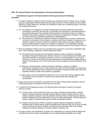 SEC. 103. General Rules for the Interpretation of the Harmonized System.
Classification of goods in the Nomenclature shall be governed by the following
principles:
1. The titles of Sections, Chapters and Sub-Chapters are provided for ease of reference only; for legal
purposes, classification shall be determined according to the terms of the headings and any relative
Section or Chapter Notes and, provided such headings or Notes do not otherwise require, according
to the following provisions.
2. (a) Any reference in a heading to an article shall be taken to include a reference to that article
incomplete or unfinished, provided that, as presented, the incomplete or unfinished article has
the essential character of the complete or finished article. It shall also be taken to include a
reference to that article complete or finished (or falling to be classified as complete or finished
by virtue of this Rule), presented unassembled or disassembled.
(b) Any reference in a heading to a material or substance shall be taken to include a reference to
mixtures or combinations of that material or substance with other materials or substances. Any
reference to goods of a given material or substance shall be taken to include a reference to
goods consisting wholly or partly of such material or substance. The classification of goods
consisting of more than one material or substance shall be according to the principles of Rule 3.
3. When by application of Rule 2 (b) or for any other reason, goods are, prima facie, classifiable under
two or more headings, classification shall be effected as follows:
(a) The heading which provides the most specific description shall be preferred to headings
providing a more general description. However, when two or more headings each refer to part
only of the materials or substances contained in mixed or composite goods or to part only of
the items in a set put up for retail sale, those headings are to be regarded as equally specific in
relation to those goods, even if one of them gives a more complete or precise description of the
goods.
(b) Mixtures, composite goods consisting of different materials or made up of different
components, and goods put up in sets for retail sale, which cannot be classified by reference to
3(a), shall be classified as if they consisted of the material or component which gives them their
essential character, insofar as this criterion is applicable.
(c) When goods cannot be classified by reference to 3 (a) or 3 (b), they shall be classified under
the heading which occurs last in numerical order among those which equally merit
consideration.
4. Goods which cannot be classified in accordance with the above Rules shall be classified under the
heading appropriate to the goods to which they are most akin.
5. In addition to the foregoing provisions, the following Rules shall apply in respect of the goods
referred to therein:
(a) Camera cases, musical instrument cases, gun cases, drawing instrument cases, necklace
cases and similar containers, specially shaped or fitted to contain a specific article or set of
articles, suitable for long-term use and presented with the articles for which they are intended,
shall be classified with such articles when of a kind normally sold therewith. The Rule does not,
however, apply to containers which give the whole its essential character;
(b) Subject to the provisions of Rule 5 (a) above, packing materials and packing containers
presented with the goods therein shall be classified with the goods if they are of a kind normally
used for packing such goods. However, this provision does not apply when such packing
materials or packing containers are clearly suitable for repetitive use.
6. For legal purposes, the classification of goods in the subheadings of a heading shall be determined
according to the terms of those subheadings and any related Subheading Notes and, mutatis
 