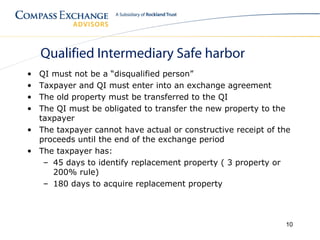 Qualified Intermediary Safe harbor
• QI must not be a “disqualified person”
• Taxpayer and QI must enter into an exchange agreement
• The old property must be transferred to the QI
• The QI must be obligated to transfer the new property to the
  taxpayer
• The taxpayer cannot have actual or constructive receipt of the
  proceeds until the end of the exchange period
• The taxpayer has:
   – 45 days to identify replacement property ( 3 property or
     200% rule)
   – 180 days to acquire replacement property




                                                              10
 
