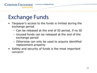 Exchange Funds
• Taxpayer’s access to the funds is limited during the
  exchange period
   – Can be released at the end of ID period, if no ID
   – Unused funds can be released at the end of the
     exchange period
   – Otherwise can only be used to acquire identified
     replacement property
• Safety and security of funds is the most important
  concern!




                                                         11
 