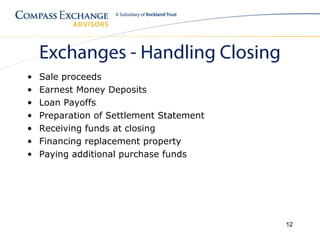 Exchanges - Handling Closing
•   Sale proceeds
•   Earnest Money Deposits
•   Loan Payoffs
•   Preparation of Settlement Statement
•   Receiving funds at closing
•   Financing replacement property
•   Paying additional purchase funds




                                          12
 