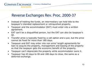 Reverse Exchanges Rev. Proc. 2000-37
•   Instead of holding the funds, an intermediary can hold title to the
    taxpayer’s intended replacement or relinquished property.
•   Taxpayer and the accommodator (EAT) must enter into a written
    agreement.
•   EAT can’t be a disqualified person, but the EAT can also be taxpayer’s
    QI.
•   Transfer price is typically fixed by a call option and a put, but the price
    cannot be fixed for more than 185 days.
•   Taxpayer and EAT may enter into non arms’ length agreements for
    loan to acquire the property, management and leasing of the property
    so that the taxpayer gets the economic benefit of the property.
•   Taxpayer can’t depreciate the property while accommodator owns it.
•   Taxpayer has 45 days to ID and 180 days to close, the same as a
    deferred exchange.


                                                                             13
 