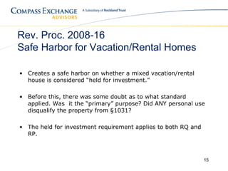 Rev. Proc. 2008-16
Safe Harbor for Vacation/Rental Homes

• Creates a safe harbor on whether a mixed vacation/rental
  house is considered “held for investment.”

• Before this, there was some doubt as to what standard
  applied. Was it the “primary” purpose? Did ANY personal use
  disqualify the property from §1031?

• The held for investment requirement applies to both RQ and
  RP.



                                                               15
 