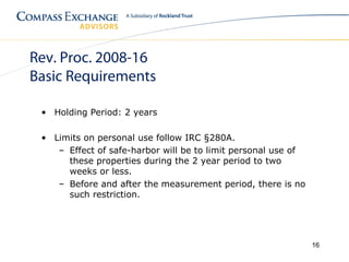 Rev. Proc. 2008-16
Basic Requirements

 • Holding Period: 2 years

 • Limits on personal use follow IRC §280A.
    – Effect of safe-harbor will be to limit personal use of
      these properties during the 2 year period to two
      weeks or less.
    – Before and after the measurement period, there is no
      such restriction.




                                                               16
 