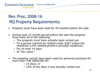 Rev. Proc. 2008-16
RQ Property Requirements:
• Property must have been held for 24 months before the sale.

• During each 12 month period before the sale the property
  must meet all of the following:
   – The property must have actually been rented out.
   – To a person (cannot be related under §267 unless the
     residence is the related person’s principal residence).
   – For at least 14 days.
   – At “fair value.”

• The property cannot have been used for personal purposes for
  more than THE GREATER OF:
          – 14 days, or
          – 10% of the days it was actually rented out.
                                                               17
 