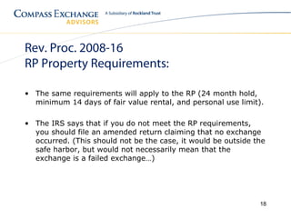 Rev. Proc. 2008-16
RP Property Requirements:

• The same requirements will apply to the RP (24 month hold,
  minimum 14 days of fair value rental, and personal use limit).

• The IRS says that if you do not meet the RP requirements,
  you should file an amended return claiming that no exchange
  occurred. (This should not be the case, it would be outside the
  safe harbor, but would not necessarily mean that the
  exchange is a failed exchange…)




                                                               18
 