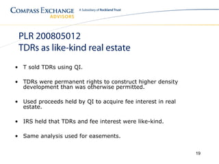 PLR 200805012
 TDRs as like-kind real estate
• T sold TDRs using QI.

• TDRs were permanent rights to construct higher density
  development than was otherwise permitted.

• Used proceeds held by QI to acquire fee interest in real
  estate.

• IRS held that TDRs and fee interest were like-kind.

• Same analysis used for easements.


                                                             19
 