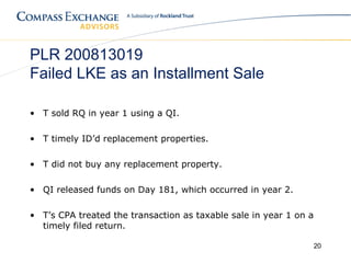 PLR 200813019
Failed LKE as an Installment Sale

• T sold RQ in year 1 using a QI.

• T timely ID’d replacement properties.

• T did not buy any replacement property.

• QI released funds on Day 181, which occurred in year 2.

• T’s CPA treated the transaction as taxable sale in year 1 on a
  timely filed return.

                                                                   20
 