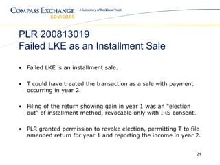 PLR 200813019
Failed LKE as an Installment Sale

• Failed LKE is an installment sale.

• T could have treated the transaction as a sale with payment
  occurring in year 2.

• Filing of the return showing gain in year 1 was an “election
  out” of installment method, revocable only with IRS consent.

• PLR granted permission to revoke election, permitting T to file
  amended return for year 1 and reporting the income in year 2.


                                                                 21
 