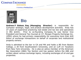 Bio
Andrew F. Gelson, Esq. (Managing Director) is responsible for
Compass’ strategic, legal, and product development activities. Andy has
27 years of experience practicing real estate and tax law and specializes
in IRC §1031.      Prior to co-founding Compass, he was Senior Vice
President and General Tax Counsel at J.P. Morgan Property Exchange Inc.
(JPEX) where he had primary responsibility for executing more than $20
billion of exchange transactions on behalf of corporate and institutional
property owners.

Andy is admitted to the bar in CA and MA and holds a BS from Boston
College, a JD from Southwestern University, and an LLM (in Taxation)
from New York University. He is also an active member of the American
Bar Association (ABA) Tax Section and has spoken before the ABA and
written about various exchange topics, including exchanges of oil and gas
properties.                                                             23
 