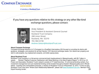 If you have any questions relative to this strategy or any other like-kind
                    exchange questions, please contact:

                              Andy Gelson
                              Vice President & Assistant General Counsel
                              Rockland Trust Company
                              288 Union Street
                              Rockland, MA 02370
                              781-982-6738
                              Andrew.Gelson@RocklandTrust.com

About Compass Exchange
Compass Exchange Advisors LLC (Compass) is a Qualified Intermediary (QI) focused on providing its clients with
guidance, strategies, and solutions for all their Section 1031 like-kind exchange needs. Our clients own property and
wish to sell property, buy replacement property, and defer paying taxes.

About Rockland Trust
Rockland Trust Company is a full-service commercial bank headquartered in Massachusetts, with $5.7 billion in
assets. 　 Ranked "Highest Customer Satisfaction with Retail Banking in the New England Region" in 2012 by J.D.
Power and Associates, Rockland Trust's network consists of 77 retail branches, 10 commercial lending centers, four
investment management and one residential lending center located throughout Eastern Massachusetts and in Rhode
Island - including nine Central Bank branches, a division of Rockland Trust as of November 10, 2012. To find out why
Rockland Trust is the bank "Where Each Relationship Matters®", please visit www.RocklandTrust.com. Member FDIC.
Equal Housing Lender.                                                                                              24
 
