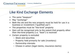 Like Kind Exchange Elements
• The same “taxpayer”
• May “exchange”
• Both the old and the new property must be held for use in a
  business or investment (“qualified use”)
• The properties must be “like-kind” property
• Gain will be recognized only to the extent that property other
  than like-kind property (i.e. “boot”) is received
• Certain property is excluded
   – Stock and securities
   – Property held primarily for sale (inventory)
   – Partnership interests
   – Choses in action (legal claims, insurance claims)


                                                             4
 