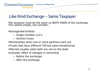 Like Kind Exchange – Same Taxpayer
The taxpayer must be the same on BOTH ENDS of the exchange.
This seems simple, but consider…

•Disregarded Entities
    – Single member LLC’s
    – Grantor trusts
•Partnerships when one or more partners want out
•Trusts that have different TIN but same beneficiaries
•Married couples when both are not on the deed
•Consider effect of changes in ownership
    – Before the exchange
    – After the exchange


                                                          5
 