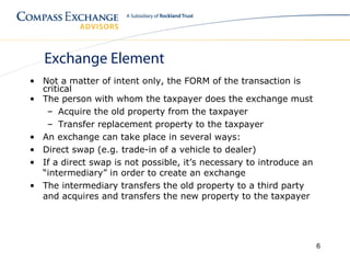 Exchange Element
• Not a matter of intent only, the FORM of the transaction is
  critical
• The person with whom the taxpayer does the exchange must
   – Acquire the old property from the taxpayer
   – Transfer replacement property to the taxpayer
• An exchange can take place in several ways:
• Direct swap (e.g. trade-in of a vehicle to dealer)
• If a direct swap is not possible, it’s necessary to introduce an
  “intermediary” in order to create an exchange
• The intermediary transfers the old property to a third party
  and acquires and transfers the new property to the taxpayer




                                                                     6
 