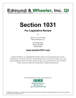  

      




                              Section 1031
                                         For Legislative Review
                                                                     By 

                                                     George E. Foss III, President 
                                                      Edmund & Wheeler, Inc. 

                                                          567 Cottage Street 
                                                          Littleton, NH 03561 
                                                             603‐444‐0020 

                                            www.section1031.com

           Edmund & Wheeler, as a Qualified Intermediary (QI), has been facilitating Section 1031
         Exchanges for over 28 years. We have developed this review to provide the reader with a solid
         understanding of Section 1031 basics and the strategic ways in which Section 1031 is utilized.
                     Please contact our offices for clarification or additional information.




                                        Edmund & Wheeler, Inc. is a member in good standing of the:


      


      


© 2009 Edmund & Wheeler, Inc. All rights reserved. The enclosed materials are provided for educational purposes only and do not constitute tax,
accounting, legal or investment advice.
 