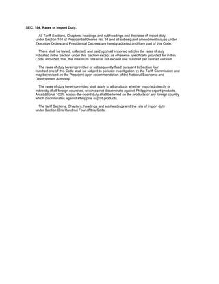 SEC. 104. Rates of Import Duty.
All Tariff Sections, Chapters, headings and subheadings and the rates of import duty
under Section 104 of Presidential Decree No. 34 and all subsequent amendment issues under
Executive Orders and Presidential Decrees are hereby adopted and form part of this Code.
There shall be levied, collected, and paid upon all imported articles the rates of duty
indicated in the Section under this Section except as otherwise specifically provided for in this
Code: Provided, that, the maximum rate shall not exceed one hundred per cent ad valorem.
The rates of duty herein provided or subsequently fixed pursuant to Section four
hundred one of this Code shall be subject to periodic investigation by the Tariff Commission and
may be revised by the President upon recommendation of the National Economic and
Development Authority.
The rates of duty herein provided shall apply to all products whether imported directly or
indirectly of all foreign countries, which do not discriminate against Philippine export products.
An additional 100% across-the-board duty shall be levied on the products of any foreign country
which discriminates against Philippine export products.
The tariff Sections, Chapters, headings and subheadings and the rate of import duty
under Section One Hundred Four of this Code.