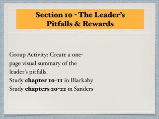 Section 10 - The Leader’s
            Pitfalls & Rewards



Group Activity: Create a one-
page visual summary of the
leader’s pitfalls.
Study chapter 10-11 in Blackaby
Study chapters 20-22 in Sanders
 