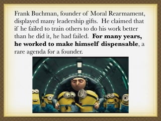 Frank Buchman, founder of Moral Rearmament,
displayed many leadership gifts.  He claimed that
if he failed to train others...