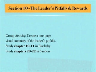 Section 10 - The Leader’s Pitfalls & Rewards




Group Activity: Create a one-page
visual summary of the leader’s pitfalls.
Study chapter 10-11 in Blackaby
Study chapters 20-22 in Sanders
 