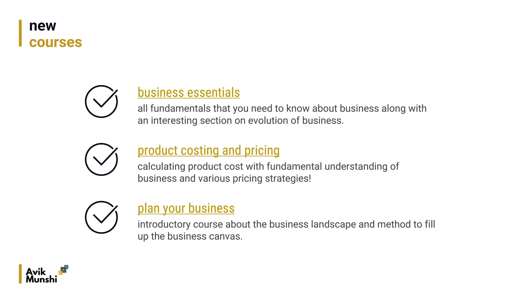 new
courses
business essentials
all fundamentals that you need to know about business along with
an interesting section on evolution of business.
product costing and pricing
calculating product cost with fundamental understanding of
business and various pricing strategies!
plan your business
introductory course about the business landscape and method to fill
up the business canvas.
 