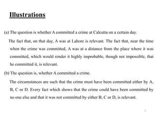 Illustrations
(a) The question is whether A committed a crime at Calcutta on a certain day.
The fact that, on that day, A was at Lahore is relevant. The fact that, near the time
when the crime was committed, A was at a distance from the place where it was
committed, which would render it highly improbable, though not impossible, that
he committed it, is relevant.
(b) The question is, whether A committed a crime.
The circumstances are such that the crime must have been committed either by A,
B, C or D. Every fact which shows that the crime could have been committed by
no one else and that it was not committed by either B, C or D, is relevant.
3
 