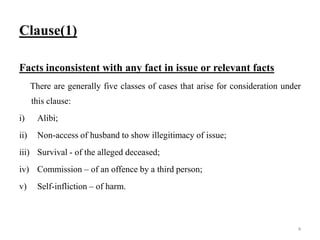 Clause(1)
Facts inconsistent with any fact in issue or relevant facts
There are generally five classes of cases that arise for consideration under
this clause:
i) Alibi;
ii) Non-access of husband to show illegitimacy of issue;
iii) Survival - of the alleged deceased;
iv) Commission – of an offence by a third person;
v) Self-infliction – of harm.
4
 