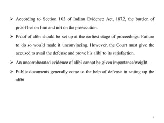  According to Section 103 of Indian Evidence Act, 1872, the burden of
proof lies on him and not on the prosecution.
 Proof of alibi should be set up at the earliest stage of proceedings. Failure
to do so would made it unconvincing. However, the Court must give the
accused to avail the defense and prove his alibi to its satisfaction.
 An uncorroborated evidence of alibi cannot be given importance/weight.
 Public documents generally come to the help of defense in setting up the
alibi
6
 