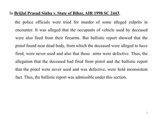 In Brijlal Prasad Sinha v. State of Bihar, AIR 1998 SC 2443,
the police officials were tried for murder of some alleged culprits in
encounter. It was alleged that the occupants of vehicle used by deceased
were also fired from their firearms. But ballistic report showed that the
pistol found near dead body, from which the deceased were alleged to have
fired, were never used and also that those arms were defective. Thus, the
allegation that the deceased had fired from pistol and the ballistic report
that the pistol were never used and was defective, were held inconsistent
fact. Thus, the ballistic report was admissible under this section.
9
 