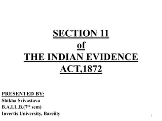 SECTION 11
of
THE INDIAN EVIDENCE
ACT,1872
PRESENTED BY:
Shikha Srivastava
B.A.LL.B.(7th sem)
Invertis University, Bareiily 1
 