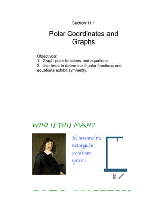Section 11.1

       Polar Coordinates and
              Graphs
 Objectives:
 1. Graph polar functions and equations.
 2. Use tests to determine if polar functions and
 equations exhibit symmetry.




Who is this man?
                    He invented the
                    rectangular
                    coordinate
                    system.




r E N E               DE S C Ar T ES
 