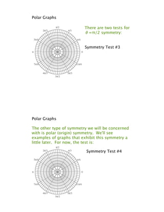 Polar Graphs

                         There are two tests for
                         !=!/2 symmetry:


                         Symmetry Test #3




Polar Graphs

The other type of symmetry we will be concerned
with is polar (origin) symmetry. We'll see
examples of graphs that exhibit this symmetry a
little later. For now, the test is:

                          Symmetry Test #4
 