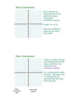 Polar Coordinates
                             We know how to
                             locate points on the
                             plane by using a
                             rectangular
                             coordinate system.

                             Graph (–4, 4!3).

                             How many different
                             ways can we name
                             this point?




   Polar Coordinates
                             There is another way we
                             can locate points on the
                             plane, and that is by
                             using the polar
                             coordinate system.

                             O is a fixed point called
                             the pole. The polar axis
                             is a horizontal ray
                             emanating to the right
                             from the pole.



   Show         Show polar
rectangular       system
    grid
 