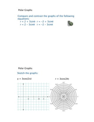 Polar Graphs

Compare and contrast the graphs of the following
equations:
  r = 2 + 3sin! r = -2 + 3sin!
  r = 2 - 3sin! r = -2 - 3sin!




Polar Graphs

Sketch the graphs:

y = 3cos(2x)                   r = 3cos(2!)
 