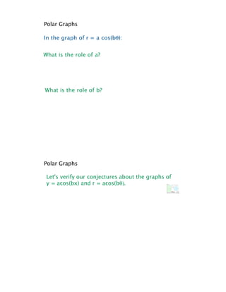 Polar Graphs

In the graph of r = a cos(b!):


What is the role of a?




What is the role of b?




Polar Graphs

 Let's verify our conjectures about the graphs of
 y = acos(bx) and r = acos(b!).
 