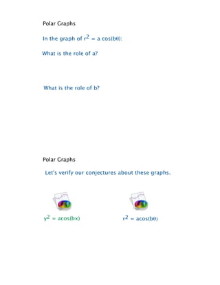 Polar Graphs

In the graph of r2 = a cos(b!):

What is the role of a?




What is the role of b?




Polar Graphs

 Let's verify our conjectures about these graphs.




y2 = acos(bx)                     r2 = acos(b!)
 