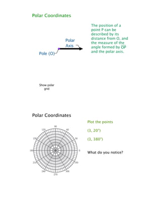 Polar Coordinates

                          The position of a
                          point P can be
                          described by its
                          distance from O, and
                Polar
                          the measure of the
                Axis      angle formed by øp
                          and the polar axis.
   Pole (O)




   Show polar
      grid




Polar Coordinates
                        Plot the points

                        (3, 20°)

                        (3, 380°)


                        What do you notice?
 