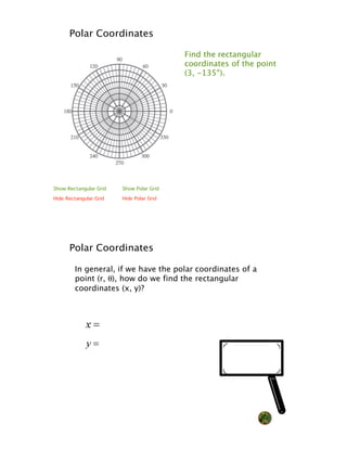 Polar Coordinates

                                          Find the rectangular
                                          coordinates of the point
                                          (3, -135°).




Show Rectangular Grid   Show Polar Grid

Hide Rectangular Grid   Hide Polar Grid




      Polar Coordinates

        In general, if we have the polar coordinates of a
        point (r, !), how do we find the rectangular
        coordinates (x, y)?




                                                                NQ
 