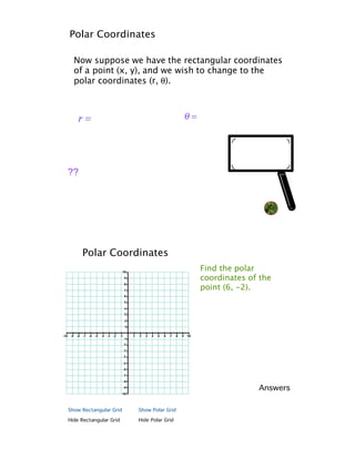 Polar Coordinates

  Now suppose we have the rectangular coordinates
  of a point (x, y), and we wish to change to the
  polar coordinates (r, !).




??                                                             NQ




     Polar Coordinates
                                          Find the polar
                                          coordinates of the
                                          point (6, -2).




                                                        Answers

Show Rectangular Grid   Show Polar Grid

Hide Rectangular Grid   Hide Polar Grid
 