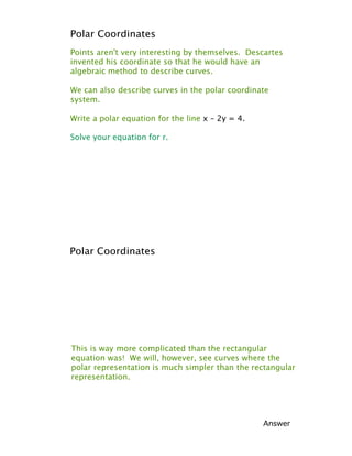 Polar Coordinates
Points aren't very interesting by themselves. Descartes
invented his coordinate so that he would have an
algebraic method to describe curves.

We can also describe curves in the polar coordinate
system.

Write a polar equation for the line x – 2y = 4.

Solve your equation for r.




Polar Coordinates




This is way more complicated than the rectangular
equation was! We will, however, see curves where the
polar representation is much simpler than the rectangular
representation.




                                                  Answer
 