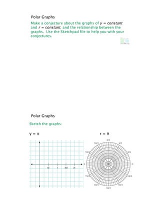 Polar Graphs
Make a conjecture about the graphs of y = constant
and r = constant, and the relationship between the
graphs. Use the Sketchpad file to help you with your
conjectures.




Polar Graphs

Sketch the graphs:

y=x                                   r=!
 