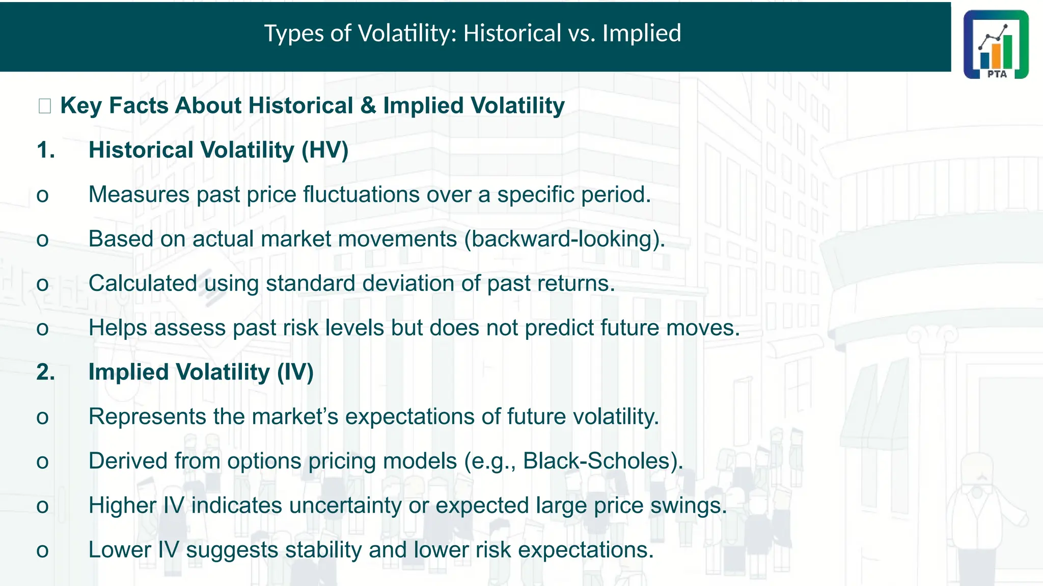 Types of Volatility: Historical vs. Implied
📌 Key Facts About Historical & Implied Volatility
1. Historical Volatility (HV)
o Measures past price fluctuations over a specific period.
o Based on actual market movements (backward-looking).
o Calculated using standard deviation of past returns.
o Helps assess past risk levels but does not predict future moves.
2. Implied Volatility (IV)
o Represents the market’s expectations of future volatility.
o Derived from options pricing models (e.g., Black-Scholes).
o Higher IV indicates uncertainty or expected large price swings.
o Lower IV suggests stability and lower risk expectations.
 