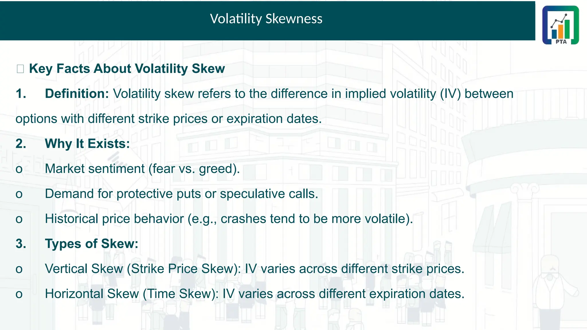 Volatility Skewness
📌 Key Facts About Volatility Skew
1. Definition: Volatility skew refers to the difference in implied volatility (IV) between
options with different strike prices or expiration dates.
2. Why It Exists:
o Market sentiment (fear vs. greed).
o Demand for protective puts or speculative calls.
o Historical price behavior (e.g., crashes tend to be more volatile).
3. Types of Skew:
o Vertical Skew (Strike Price Skew): IV varies across different strike prices.
o Horizontal Skew (Time Skew): IV varies across different expiration dates.
 