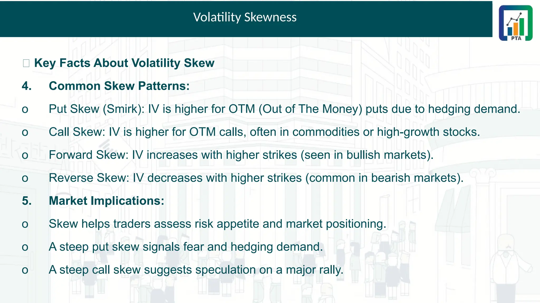Volatility Skewness
📌 Key Facts About Volatility Skew
4. Common Skew Patterns:
o Put Skew (Smirk): IV is higher for OTM (Out of The Money) puts due to hedging demand.
o Call Skew: IV is higher for OTM calls, often in commodities or high-growth stocks.
o Forward Skew: IV increases with higher strikes (seen in bullish markets).
o Reverse Skew: IV decreases with higher strikes (common in bearish markets).
5. Market Implications:
o Skew helps traders assess risk appetite and market positioning.
o A steep put skew signals fear and hedging demand.
o A steep call skew suggests speculation on a major rally.
 