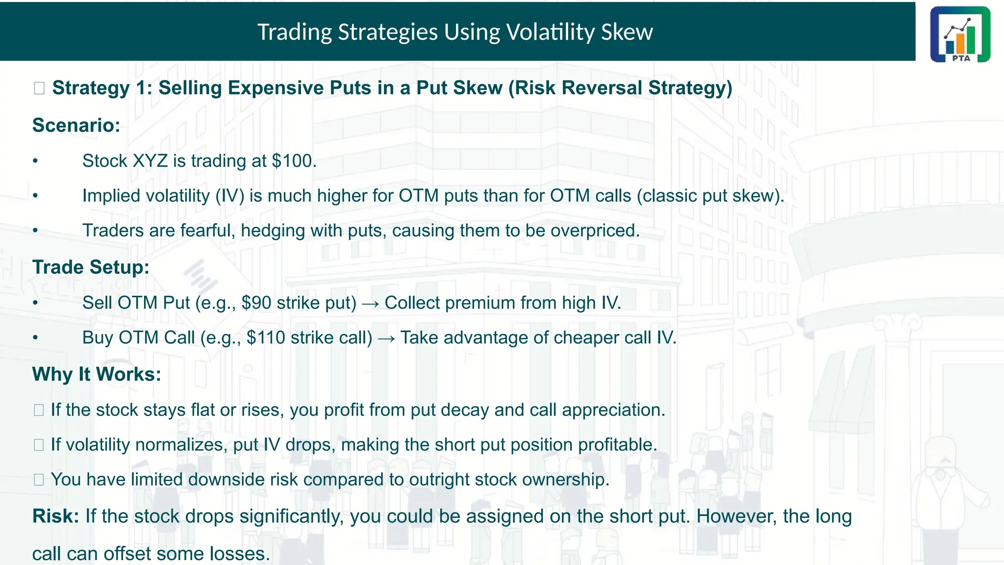 Trading Strategies Using Volatility Skew
🎯 Strategy 1: Selling Expensive Puts in a Put Skew (Risk Reversal Strategy)
Scenario:
• Stock XYZ is trading at $100.
• Implied volatility (IV) is much higher for OTM puts than for OTM calls (classic put skew).
• Traders are fearful, hedging with puts, causing them to be overpriced.
Trade Setup:
• Sell OTM Put (e.g., $90 strike put) → Collect premium from high IV.
• Buy OTM Call (e.g., $110 strike call) → Take advantage of cheaper call IV.
Why It Works:
✅ If the stock stays flat or rises, you profit from put decay and call appreciation.
✅ If volatility normalizes, put IV drops, making the short put position profitable.
✅ You have limited downside risk compared to outright stock ownership.
Risk: If the stock drops significantly, you could be assigned on the short put. However, the long
call can offset some losses.
 